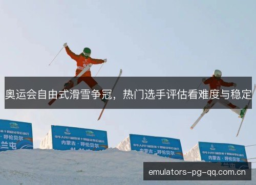 奥运会自由式滑雪争冠，热门选手评估看难度与稳定